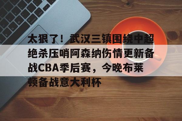 爱游戏-太狠了！武汉三镇围绕中超绝杀压哨阿森纳伤情更新备战CBA季后赛，今晚布莱顿备战意大利杯