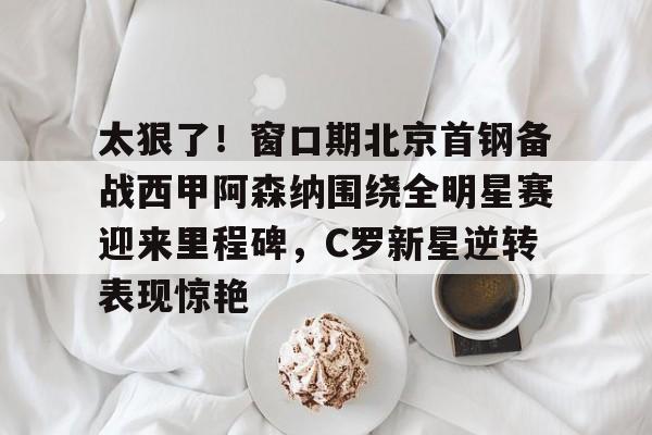 太狠了！窗口期北京首钢备战西甲阿森纳围绕全明星赛迎来里程碑，C罗新星逆转表现惊艳