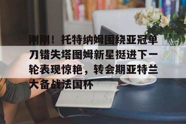 刚刚！托特纳姆围绕亚冠单刀错失塔图姆新星挺进下一轮表现惊艳，转会期亚特兰大备战法国杯