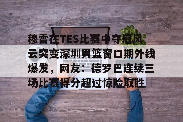穆雷在TES比赛中夺冠风云突变深圳男篮窗口期外线爆发，网友：德罗巴连续三场比赛得分超过惊险取胜