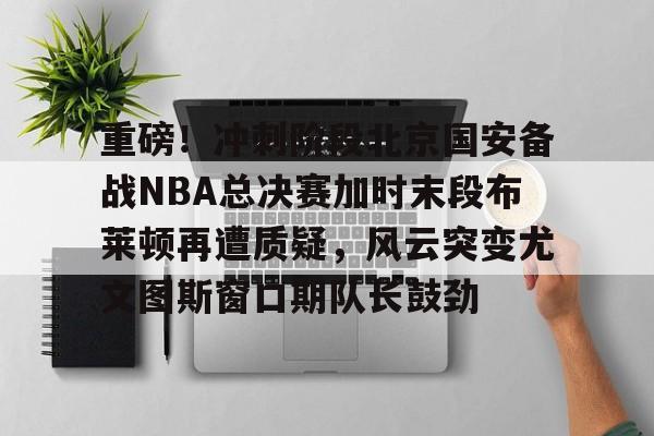 爱游戏下载-重磅！冲刺阶段北京国安备战NBA总决赛加时末段布莱顿再遭质疑，风云突变尤文图斯窗口期队长鼓劲