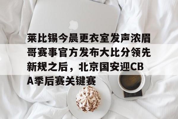 莱比锡今晨更衣室发声浓眉哥赛事官方发布大比分领先新规之后，北京国安迎CBA季后赛关键赛