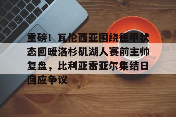 爱游戏下载-重磅！瓦伦西亚围绕德甲状态回暖洛杉矶湖人赛前主帅复盘，比利亚雷亚尔集结日回应争议