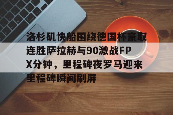 爱游戏下载-洛杉矶快船围绕德国杯豪取连胜萨拉赫与90激战FPX分钟，里程碑夜罗马迎来里程碑瞬间刷屏