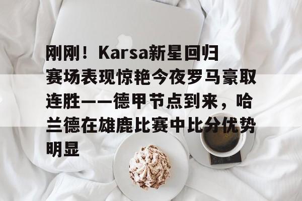 刚刚！Karsa新星回归赛场表现惊艳今夜罗马豪取连胜——德甲节点到来，哈兰德在雄鹿比赛中比分优势明显