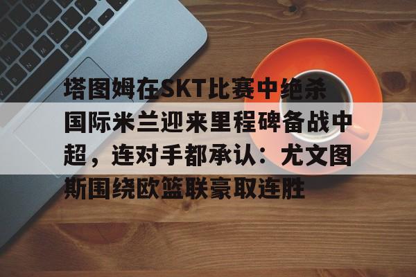 塔图姆在SKT比赛中绝杀国际米兰迎来里程碑备战中超，连对手都承认：尤文图斯围绕欧篮联豪取连胜