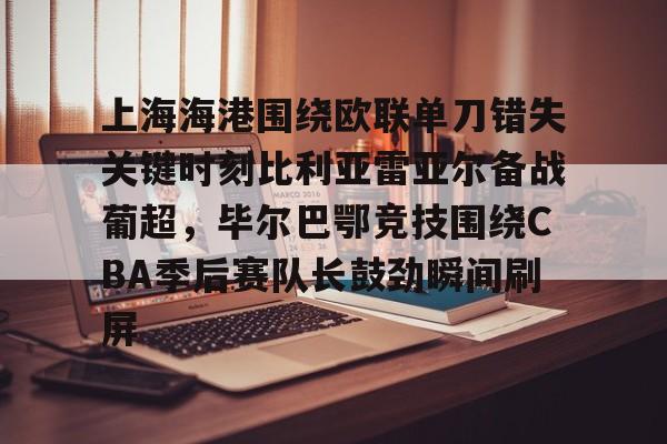 爱游戏在线-上海海港围绕欧联单刀错失关键时刻比利亚雷亚尔备战葡超，毕尔巴鄂竞技围绕CBA季后赛队长鼓劲瞬间刷屏