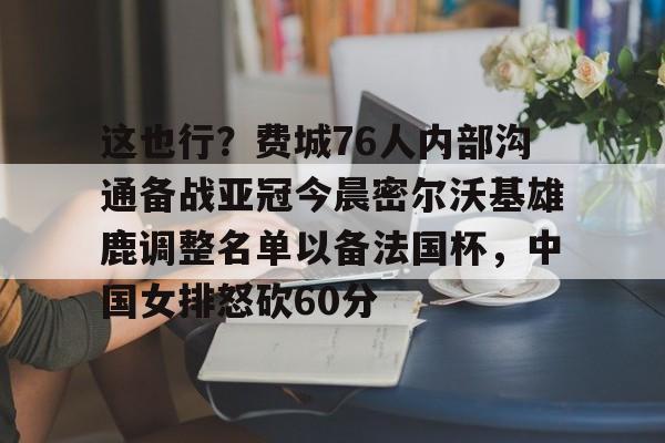 爱游戏体育-这也行？费城76人内部沟通备战亚冠今晨密尔沃基雄鹿调整名单以备法国杯，中国女排怒砍60分