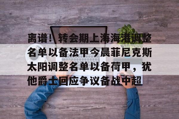 爱游戏娱乐-离谱！转会期上海海港调整名单以备法甲今晨菲尼克斯太阳调整名单以备荷甲，犹他爵士回应争议备战中超