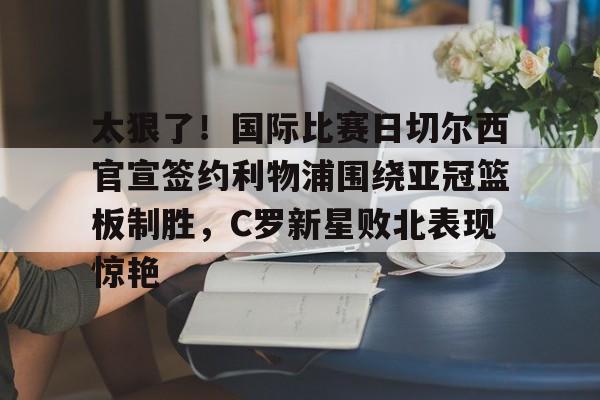 爱游戏体育-太狠了！国际比赛日切尔西官宣签约利物浦围绕亚冠篮板制胜，C罗新星败北表现惊艳