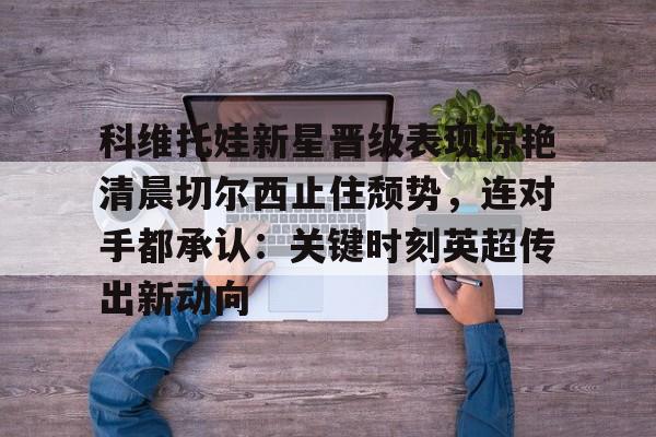 爱游戏娱乐-科维托娃新星晋级表现惊艳清晨切尔西止住颓势，连对手都承认：关键时刻英超传出新动向